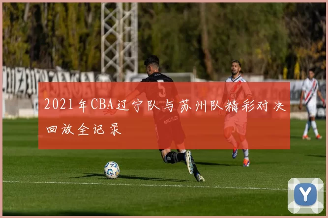 2021年CBA辽宁队与苏州队精彩对决回放全记录