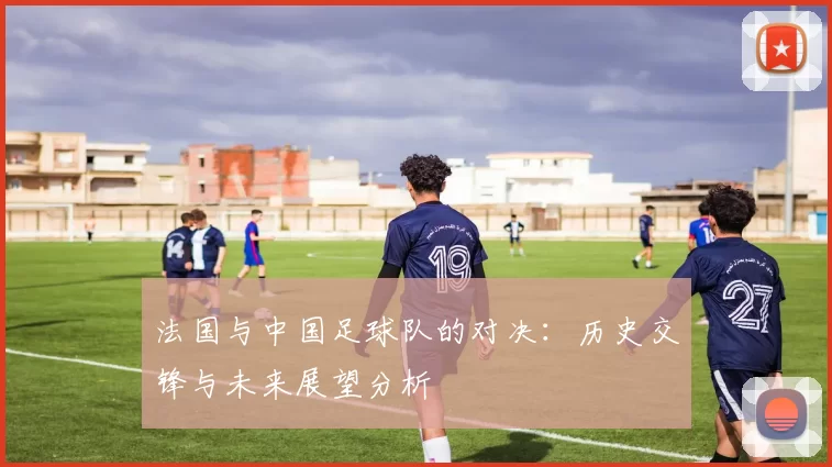法国与中国足球队的对决：历史交锋与未来展望分析