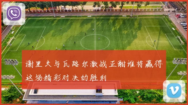 谢里夫与瓦路尔激战正酣谁将赢得这场精彩对决的胜利