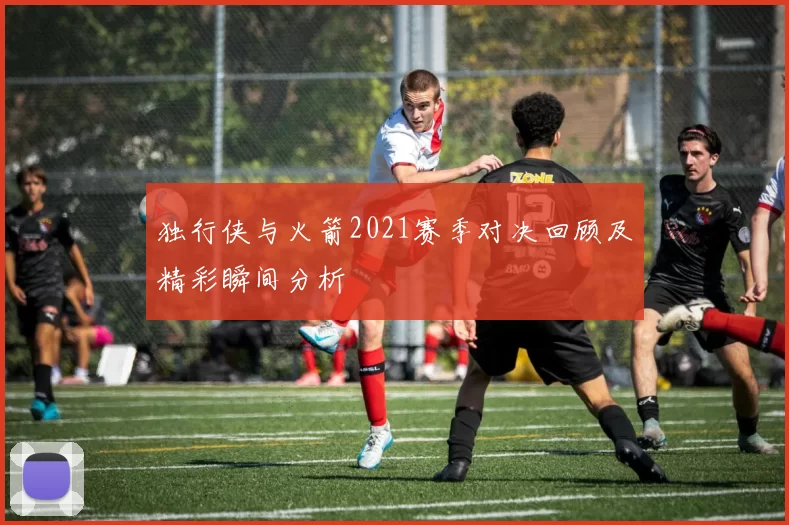 独行侠与火箭2021赛季对决回顾及精彩瞬间分析