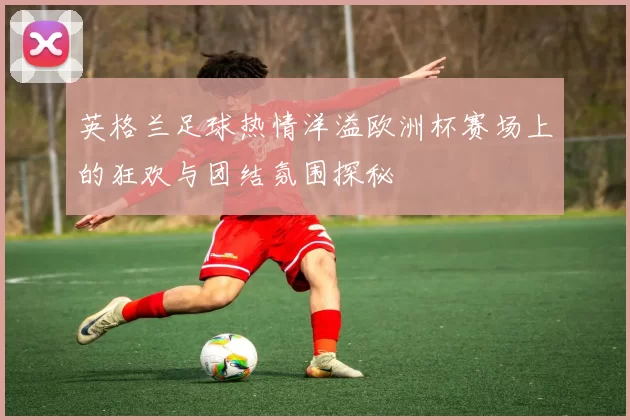 英格兰足球热情洋溢欧洲杯赛场上的狂欢与团结氛围探秘