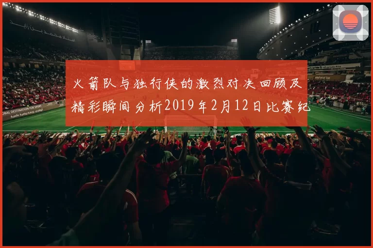 火箭队与独行侠的激烈对决回顾及精彩瞬间分析2019年2月12日比赛纪实