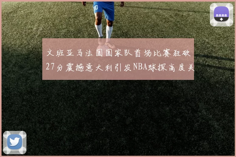 文班亚马法国国家队首场比赛狂砍27分震撼意大利引发NBA球探高度关注
