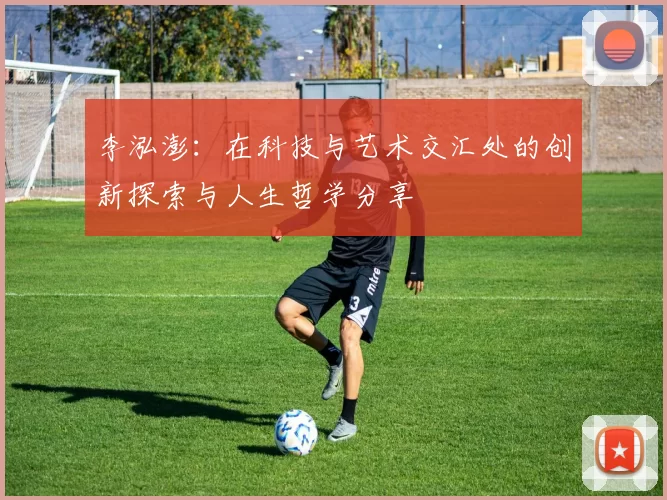 李泓澎：在科技与艺术交汇处的创新探索与人生哲学分享